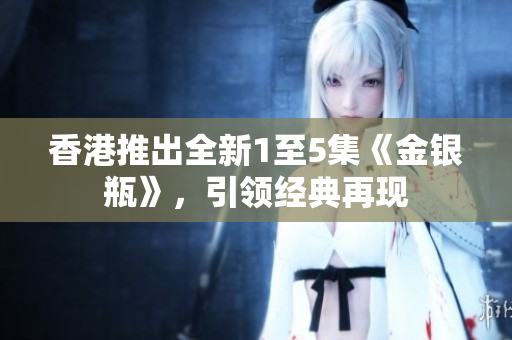 香港推出全新1至5集《金銀瓶》，引領(lǐng)經(jīng)典再現(xiàn)