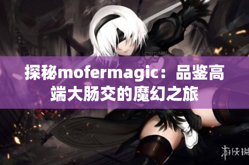 探秘mofermagic：品鑒高端大腸交的魔幻之旅