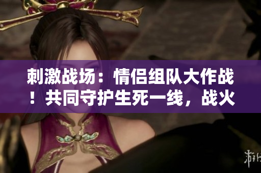 刺激戰(zhàn)場：情侶組隊大作戰(zhàn)！共同守護(hù)生死一線，戰(zhàn)火中的愛情之約！