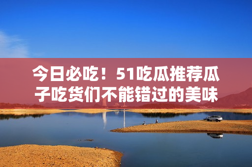 今日必吃！51吃瓜推薦瓜子吃貨們不能錯(cuò)過的美味
