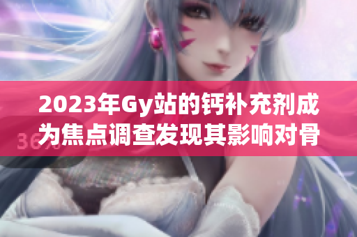 2023年Gy站的鈣補(bǔ)充劑成為焦點(diǎn)調(diào)查發(fā)現(xiàn)其影響對(duì)骨骼健康的認(rèn)知