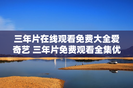 三年片在線觀看免費(fèi)大全愛(ài)奇藝 三年片免費(fèi)觀看全集優(yōu)酷視頻