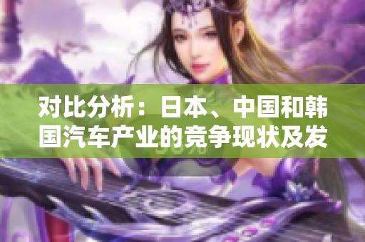 對(duì)比分析：日本、中國和韓國汽車產(chǎn)業(yè)的競爭現(xiàn)狀及發(fā)展前景