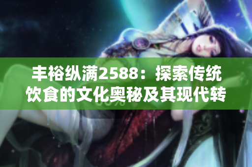 豐?？v滿2588：探索傳統(tǒng)飲食的文化奧秘及其現(xiàn)代轉(zhuǎn)化。
