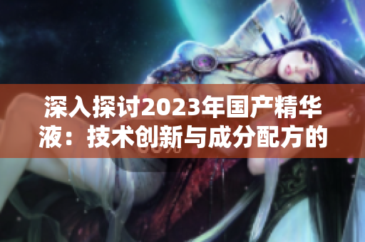 深入探討2023年國(guó)產(chǎn)精華液：技術(shù)創(chuàng)新與成分配方的突破之旅