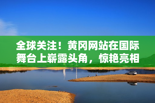 全球關(guān)注！黃岡網(wǎng)站在國(guó)際舞臺(tái)上嶄露頭角，驚艷亮相引發(fā)熱議