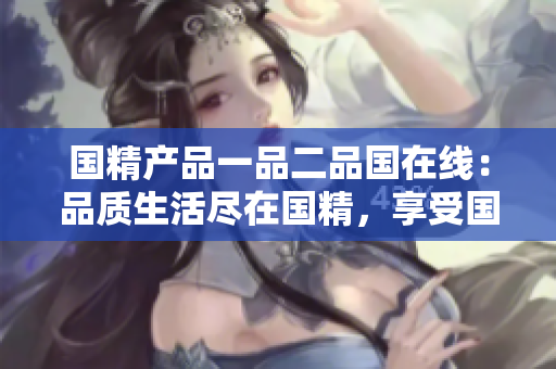 國(guó)精產(chǎn)品一品二品國(guó)在線：品質(zhì)生活盡在國(guó)精，享受?chē)?guó)貨新體驗(yàn)