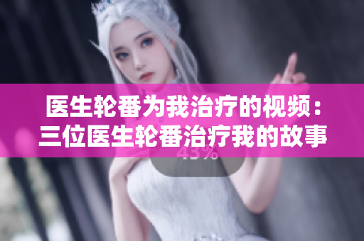 醫(yī)生輪番為我治療的視頻：三位醫(yī)生輪番治療我的故事