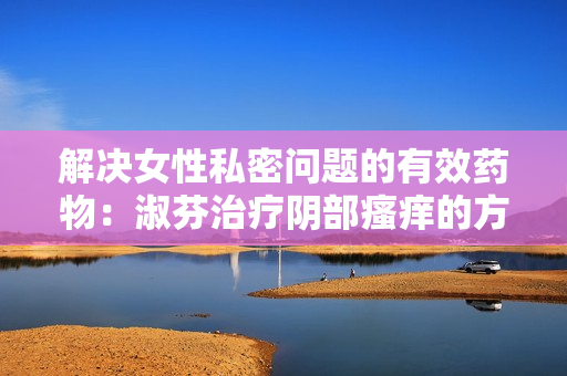 解決女性私密問題的有效藥物：淑芬治療陰部瘙癢的方法