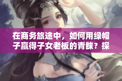 在商務旅途中，如何用綠帽子贏得子女老板的青睞？探討經(jīng)典案例