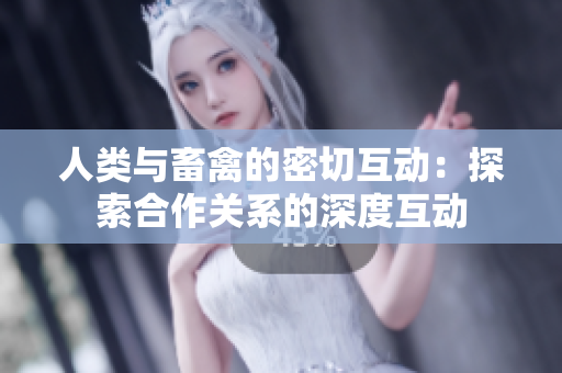 人類與畜禽的密切互動(dòng)：探索合作關(guān)系的深度互動(dòng)