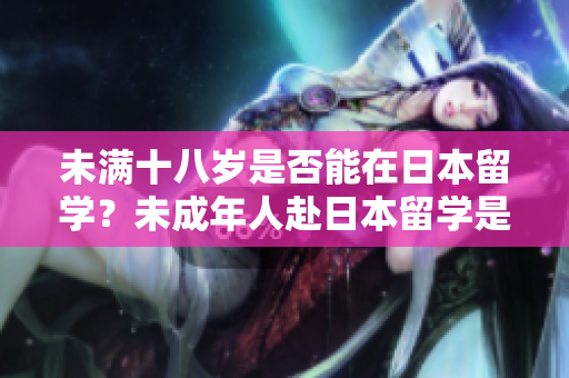 未滿十八歲是否能在日本留學(xué)？未成年人赴日本留學(xué)是否可行？