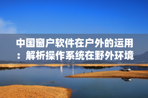 中國窗戶軟件在戶外的運(yùn)用：解析操作系統(tǒng)在野外環(huán)境下的表現(xiàn)與適應(yīng)性