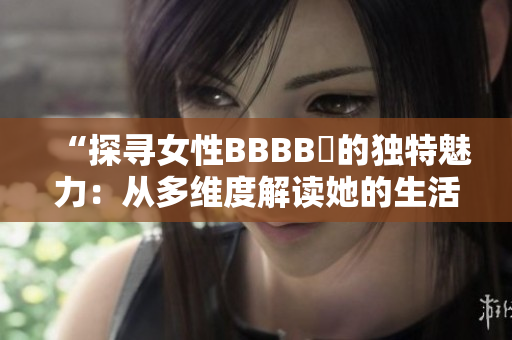 “探尋女性BBBB槡的獨特魅力：從多維度解讀她的生活與成就”
