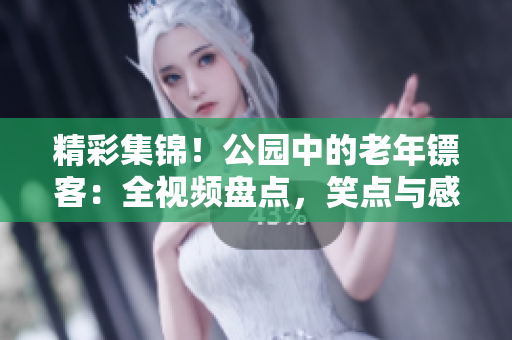 精彩集錦！公園中的老年鏢客：全視頻盤點，笑點與感動并存！