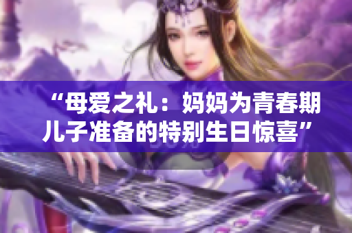 “母愛之禮：媽媽為青春期兒子準(zhǔn)備的特別生日驚喜”