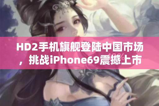 HD2手機(jī)旗艦登陸中國市場，挑戰(zhàn)iPhone69震撼上市
