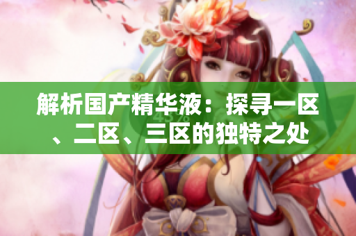 解析國產(chǎn)精華液：探尋一區(qū)、二區(qū)、三區(qū)的獨(dú)特之處