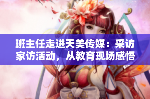 班主任走進(jìn)天美傳媒：采訪家訪活動，從教育現(xiàn)場感悟成長故事
