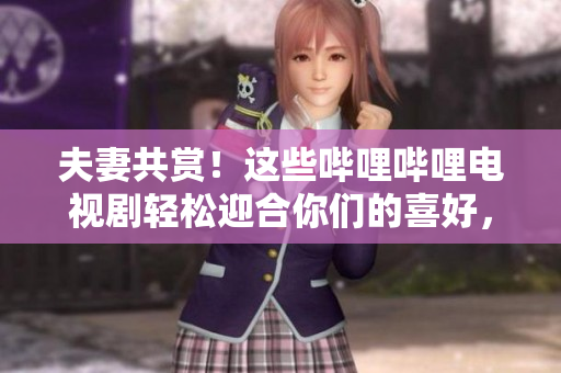 夫妻共賞！這些嗶哩嗶哩電視劇輕松迎合你們的喜好，一起享受美好時光！