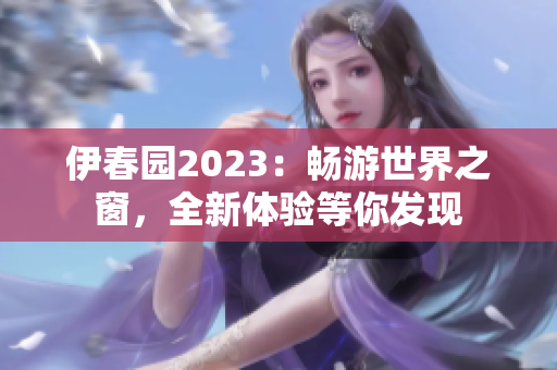 伊春園2023：暢游世界之窗，全新體驗等你發(fā)現(xiàn)