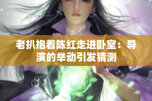 老扒抱著陳紅走進(jìn)臥室：導(dǎo)演的舉動引發(fā)猜測
