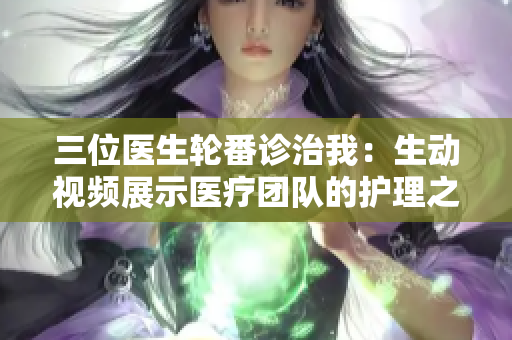 三位醫(yī)生輪番診治我：生動視頻展示醫(yī)療團隊的護理之旅