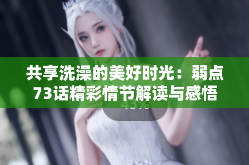 共享洗澡的美好時(shí)光：弱點(diǎn)73話(huà)精彩情節(jié)解讀與感悟