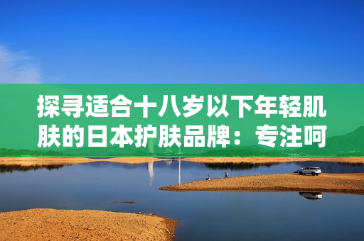 探尋適合十八歲以下年輕肌膚的日本護(hù)膚品牌：專(zhuān)注呵護(hù)青春肌膚的選擇指南