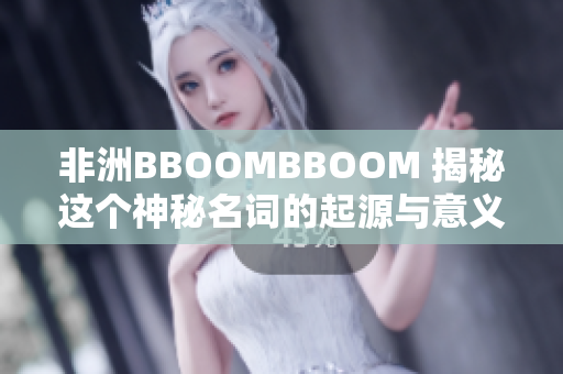 非洲BBOOMBBOOM 揭秘這個(gè)神秘名詞的起源與意義