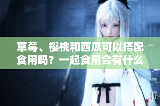 草莓、櫻桃和西瓜可以搭配食用嗎？一起食用會(huì)有什么效果？
