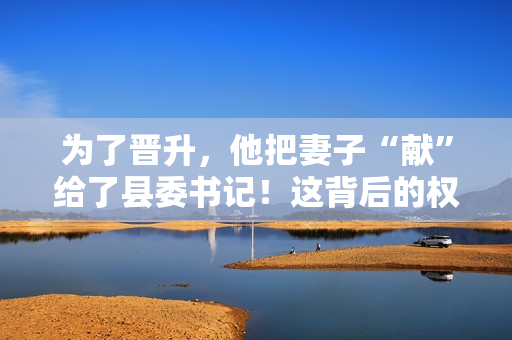 為了晉升，他把妻子“獻(xiàn)”給了縣委書記！這背后的權(quán)力交易引發(fā)了熱議