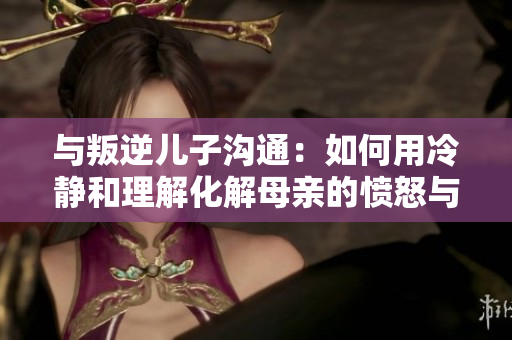 與叛逆兒子溝通：如何用冷靜和理解化解母親的憤怒與緊張