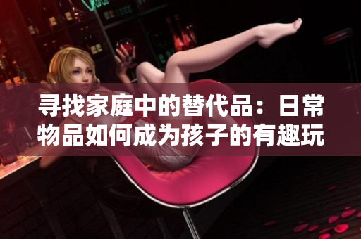 尋找家庭中的替代品：日常物品如何成為孩子的有趣玩具？