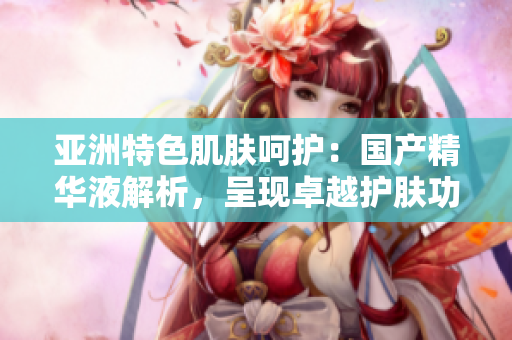 亞洲特色肌膚呵護：國產(chǎn)精華液解析，呈現(xiàn)卓越護膚功效