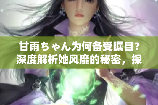 甘雨ちゃん為何備受矚目？深度解析她風靡的秘密，探尋人氣背后的原因