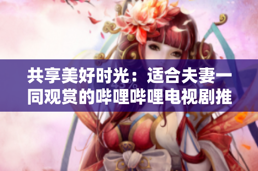 共享美好時(shí)光：適合夫妻一同觀賞的嗶哩嗶哩電視劇推薦