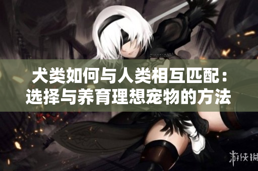 犬類如何與人類相互匹配：選擇與養(yǎng)育理想寵物的方法