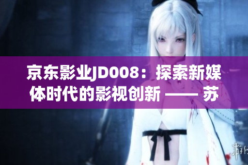 京東影業(yè)JD008：探索新媒體時代的影視創(chuàng)新 —— 蘇小小的故事