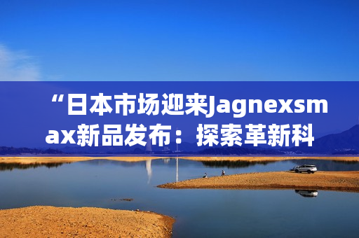 “日本市場迎來Jagnexsmax新品發(fā)布：探索革新科技的旅程”