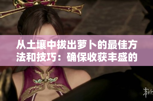 從土壤中拔出蘿卜的最佳方法和技巧：確保收獲豐盛的秘訣