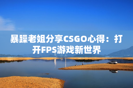 暴躁老姐分享CSGO心得：打開FPS游戲新世界