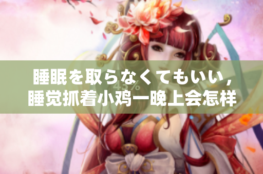 睡眠を取らなくてもいい，睡覺抓著小雞一晚上會怎樣，睡過年紀最大的多少歲六十多，水潤緊致銷魂低吟古代，水潤緊致銷魂低吟，說說都是怎么的干對象的16