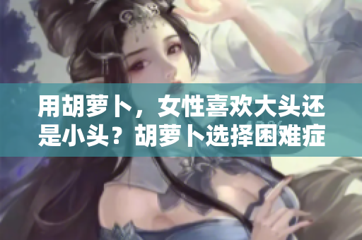 用胡蘿卜，女性喜歡大頭還是小頭？胡蘿卜選擇困難癥，探索女性的偏好。