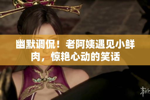 幽默調(diào)侃！老阿姨遇見小鮮肉，驚艷心動的笑話