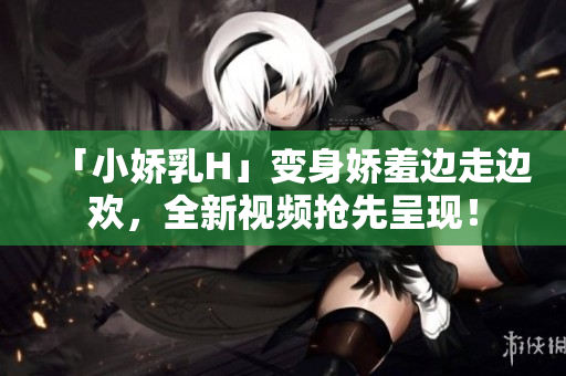 「小嬌乳H」變身嬌羞邊走邊歡，全新視頻搶先呈現(xiàn)！