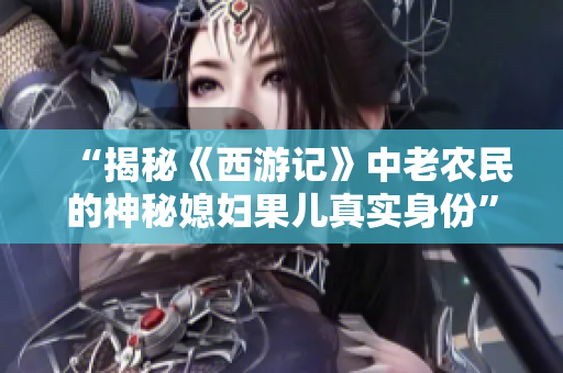 “揭秘《西游記》中老農(nóng)民的神秘媳婦果兒真實身份” “揭秘《西游記》中老農(nóng)民的神秘媳婦果兒真實身份”