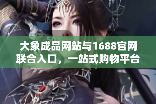 大象成品網(wǎng)站與1688官網(wǎng)聯(lián)合入口，一站式購物平臺助您暢享購物樂趣