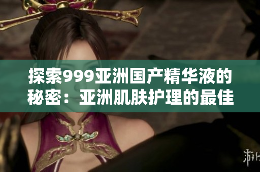 探索999亞洲國產(chǎn)精華液的秘密：亞洲肌膚護理的最佳選擇