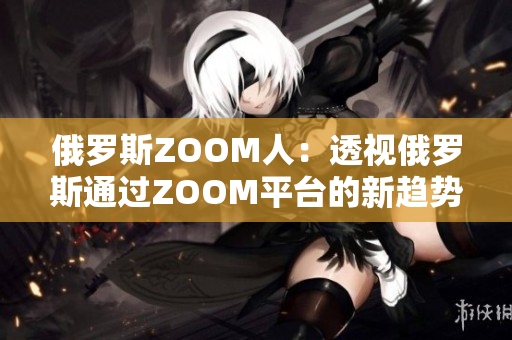 俄羅斯ZOOM人：透視俄羅斯通過(guò)ZOOM平臺(tái)的新趨勢(shì)